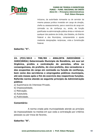 CURSO DE TEORIA E EXERCÍCIOS
FUNAI – FUND. NACIONAL DO INDÍO
AULA 01 – Princípios Administrativos
Prof. Edson Marques
www.pontodosconcursos.com.br | Prof. Edson Marques 52
inclusive, da autoridade nomeante ou de servidor da
mesma pessoa jurídica investido em cargo de direção,
chefia ou assessoramento, para o exercício de cargo em
comissão ou de confiança ou, ainda, de função
gratificada na administração pública direta e indireta em
qualquer dos poderes da União, dos Estados, do Distrito
Federal e dos Municípios, compreendido o ajuste
mediante designações recíprocas, viola a Constituição
Federal.
Gabarito: “E”.
22. (FCC/2013 – TRE/RO – ANALISTA JUDICIÁRIO –
JUDICIÁRIA) Determinado Município de Rondônia, em sua Lei
Orgânica, proibiu a contratação de parentes, afins ou
consanguíneos, do prefeito, do vice-prefeito, dos vereadores e
dos ocupantes de cargo em comissão ou função de confiança,
bem como dos servidores e empregados públicos municipais,
até seis meses após o fim do exercício das respectivas funções.
Referida norma atende ao seguinte princípio da Administração
pública:
a) Supremacia do Interesse Privado.
b) Impessoalidade.
c) Motivação.
d) Autotutela.
e) Publicidade.
Comentário:
A norma criada pela municipalidade atende ao princípio
da impessoalidade na medida em que veda a contratação por critérios
pessoais ou por troca de favores.
Gabarito: “B”.
 