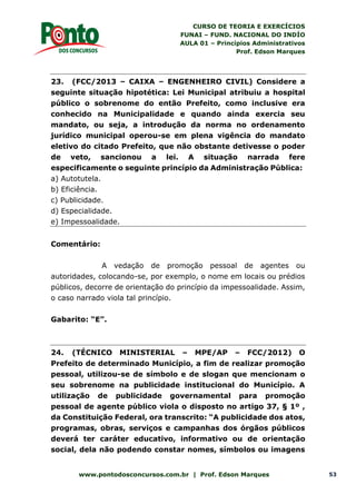 CURSO DE TEORIA E EXERCÍCIOS
FUNAI – FUND. NACIONAL DO INDÍO
AULA 01 – Princípios Administrativos
Prof. Edson Marques
www.pontodosconcursos.com.br | Prof. Edson Marques 53
23. (FCC/2013 – CAIXA – ENGENHEIRO CIVIL) Considere a
seguinte situação hipotética: Lei Municipal atribuiu a hospital
público o sobrenome do então Prefeito, como inclusive era
conhecido na Municipalidade e quando ainda exercia seu
mandato, ou seja, a introdução da norma no ordenamento
jurídico municipal operou-se em plena vigência do mandato
eletivo do citado Prefeito, que não obstante detivesse o poder
de veto, sancionou a lei. A situação narrada fere
especificamente o seguinte princípio da Administração Pública:
a) Autotutela.
b) Eficiência.
c) Publicidade.
d) Especialidade.
e) Impessoalidade.
Comentário:
A vedação de promoção pessoal de agentes ou
autoridades, colocando-se, por exemplo, o nome em locais ou prédios
públicos, decorre de orientação do princípio da impessoalidade. Assim,
o caso narrado viola tal princípio.
Gabarito: “E”.
24. (TÉCNICO MINISTERIAL – MPE/AP – FCC/2012) O
Prefeito de determinado Município, a fim de realizar promoção
pessoal, utilizou-se de símbolo e de slogan que mencionam o
seu sobrenome na publicidade institucional do Município. A
utilização de publicidade governamental para promoção
pessoal de agente público viola o disposto no artigo 37, § 1º ,
da Constituição Federal, ora transcrito: “A publicidade dos atos,
programas, obras, serviços e campanhas dos órgãos públicos
deverá ter caráter educativo, informativo ou de orientação
social, dela não podendo constar nomes, símbolos ou imagens
 