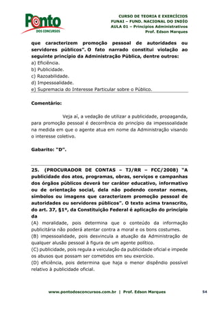 CURSO DE TEORIA E EXERCÍCIOS
FUNAI – FUND. NACIONAL DO INDÍO
AULA 01 – Princípios Administrativos
Prof. Edson Marques
www.pontodosconcursos.com.br | Prof. Edson Marques 54
que caracterizem promoção pessoal de autoridades ou
servidores públicos”. O fato narrado constitui violação ao
seguinte princípio da Administração Pública, dentre outros:
a) Eficiência.
b) Publicidade.
c) Razoabilidade.
d) Impessoalidade.
e) Supremacia do Interesse Particular sobre o Público.
Comentário:
Veja aí, a vedação de utilizar a publicidade, propaganda,
para promoção pessoal é decorrência do princípio da impessoalidade
na medida em que o agente atua em nome da Administração visando
o interesse coletivo.
Gabarito: “D”.
25. (PROCURADOR DE CONTAS – TJ/RR – FCC/2008) “A
publicidade dos atos, programas, obras, serviços e campanhas
dos órgãos públicos deverá ter caráter educativo, informativo
ou de orientação social, dela não podendo constar nomes,
símbolos ou imagens que caracterizem promoção pessoal de
autoridades ou servidores públicos”. O texto acima transcrito,
do art. 37, §1º, da Constituição Federal é aplicação do princípio
da
(A) moralidade, pois determina que o conteúdo da informação
publicitária não poderá atentar contra a moral e os bons costumes.
(B) impessoalidade, pois desvincula a atuação da Administração de
qualquer alusão pessoal à figura de um agente político.
(C) publicidade, pois regula a veiculação da publicidade oficial e impede
os abusos que possam ser cometidos em seu exercício.
(D) eficiência, pois determina que haja o menor dispêndio possível
relativo à publicidade oficial.
 