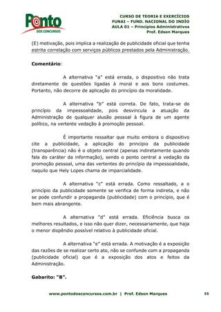 CURSO DE TEORIA E EXERCÍCIOS
FUNAI – FUND. NACIONAL DO INDÍO
AULA 01 – Princípios Administrativos
Prof. Edson Marques
www.pontodosconcursos.com.br | Prof. Edson Marques 55
(E) motivação, pois implica a realização de publicidade oficial que tenha
estrita correlação com serviços públicos prestados pela Administração.
Comentário:
A alternativa “a” está errada, o dispositivo não trata
diretamente de questões ligadas à moral e aos bons costumes.
Portanto, não decorre de aplicação do princípio da moralidade.
A alternativa “b” está correta. De fato, trata-se do
princípio da impessoalidade, pois desvincula a atuação da
Administração de qualquer alusão pessoal à figura de um agente
político, na vertente vedação à promoção pessoal.
É importante ressaltar que muito embora o dispositivo
cite a publicidade, a aplicação do princípio da publicidade
(transparência) não é o objeto central (apenas indiretamente quando
fala do caráter da informação), sendo o ponto central a vedação da
promoção pessoal, uma das vertentes do princípio da impessoalidade,
naquilo que Hely Lopes chama de imparcialidade.
A alternativa “c” está errada. Como ressaltado, a o
princípio da publicidade somente se verifica de forma indireta, e não
se pode confundir a propaganda (publicidade) com o princípio, que é
bem mais abrangente.
A alternativa “d” está errada. Eficiência busca os
melhores resultados, e isso não quer dizer, necessariamente, que haja
o menor dispêndio possível relativo à publicidade oficial.
A alternativa “e” está errada. A motivação é a exposição
das razões de se realizar certo ato, não se confunde com a propaganda
(publicidade oficial) que é a exposição dos atos e feitos da
Administração.
Gabarito: “B”.
 