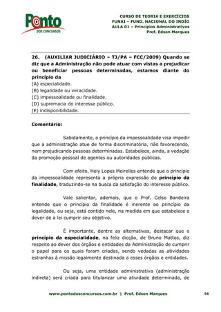 CURSO DE TEORIA E EXERCÍCIOS
FUNAI – FUND. NACIONAL DO INDÍO
AULA 01 – Princípios Administrativos
Prof. Edson Marques
www.pontodosconcursos.com.br | Prof. Edson Marques 56
26. (AUXILIAR JUDICIÁRIO – TJ/PA – FCC/2009) Quando se
diz que a Administração não pode atuar com vistas a prejudicar
ou beneficiar pessoas determinadas, estamos diante do
princípio da
(A) especialidade.
(B) legalidade ou veracidade.
(C) impessoalidade ou finalidade.
(D) supremacia do interesse público.
(E) indisponibilidade.
Comentário:
Sabidamente, o princípio da impessoalidade visa impedir
que a administração atue de forma discriminatória, não favorecendo,
nem prejudicando pessoas determinadas. Estabelece, ainda, a vedação
da promoção pessoal de agentes ou autoridades públicas.
Com efeito, Hely Lopes Meirelles entende que o princípio
da impessoalidade representa a própria expressão do princípio da
finalidade, traduzindo-se na busca da satisfação do interesse público.
Vale salientar, ademais, que o Prof. Celso Bandeira
entende que o princípio da finalidade é inerente ao princípio da
legalidade, ou seja, está contido nele, na medida em que estabelece o
dever de a lei cumprir seu objetivo.
É importante, dentre as alternativas, destacar que o
princípio da especialidade, na feliz dicção, de Bruno Mattos, diz
respeito ao dever dos órgãos e entidades da Administração de cumprir
o papel para os quais foram criadas, sendo vedadas as atividades
estranhas à missão legalmente destinada a esses órgãos e entidades.
Ou seja, uma entidade administrativa (administração
indireta) será criada para titularizar uma atividade determinada, de
 