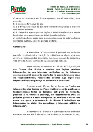 CURSO DE TEORIA E EXERCÍCIOS
FUNAI – FUND. NACIONAL DO INDÍO
AULA 01 – Princípios Administrativos
Prof. Edson Marques
www.pontodosconcursos.com.br | Prof. Edson Marques 59
a) deve ser observada em todo e qualquer ato administrativo, sem
exceção.
b) é elemento formativo do ato.
c) é a divulgação oficial do ato para conhecimento público e início de
seus efeitos externos.
d) é obrigatória apenas para os órgãos a Administração direta, sendo
facultativa para as entidades da Administração indireta.
e) também pode ser usada para a promoção pessoal de autoridades ou
servidores públicos, salvo no período eleitoral.
Comentário:
A alternativa “a” está errada. É possível, em razão de
previsão constitucional, a restrição da publicidade de alguns atos, que
devem ser resguardados pelo sigilo, mormente no que diz respeito à
vida privada, honra, intimidade ou a segurança nacional.
Nesse sentido, estabelece o art. 5º, inc. XXXIII, da CF/88
que “todos têm direito a receber dos órgãos públicos
informações de seu interesse particular, ou de interesse
coletivo ou geral, que serão prestadas no prazo da lei, sob pena
de responsabilidade, ressalvadas aquelas cujo sigilo seja
imprescindível à segurança da sociedade e do Estado”.
E, ainda, o art. 93, inc. IX, ao firmar que “todos os
julgamentos dos órgãos do Poder Judiciário serão públicos, e
fundamentadas todas as decisões, sob pena de nulidade,
podendo a lei limitar a presença, em determinados atos, às
próprias partes e a seus advogados, ou somente a estes, em
casos nos quais a preservação do direito à intimidade do
interessado no sigilo não prejudique o interesse público à
informação”.
A alternativa “b” é errada. A publicidade não é elemento
formativo do ato, ela é elemento que exterioriza os efeitos do ato,
 