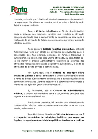 CURSO DE TEORIA E EXERCÍCIOS
FUNAI – FUND. NACIONAL DO INDÍO
AULA 01 – Princípios Administrativos
Prof. Edson Marques
www.pontodosconcursos.com.br | Prof. Edson Marques 6
corrente, entendia que o direito administrativo compreendia o conjunto
de regras que disciplinam as relações jurídicas entre a Administração
Pública e os particulares.
Para o Critério teleológico o Direito Administrativo
seria o sistema dos princípios jurídicos que regulam a atividade
concreta do Estado para o cumprimento de seus fins, ou seja, seria a
realização de atividade do Estado no sentido de empreender ações de
utilidade pública.
Ao se adotar o Critério negativo ou residual, o Direito
Administrativo teria por objeto as atividades desenvolvidas para a
consecução dos fins estatais, excluídas as funções legislativa e
jurisdicional, ou pelo menos essa última atividade, ou seja, tratar-se-
ia de definir o Direito Administrativo excluindo-se algumas das
atividades realizadas pelo Estado (legislativa, jurisdicional, e ainda as
atividades de direito privado e patrimoniais).
Por outro lado, sob o Critério da distinção entre
atividade jurídica e social do Estado, o Direito Administrativo seria
o ramo do direito público interno que regularia a atividade jurídica não
contenciosa do Estado (sentido objetivo) e a constituição dos órgãos e
meios de sua ação em geral (sentido subjetivo).
E, finalmente, sob o Critério da Administração
Pública, o Direito Administrativo seria o conjunto de princípios que
regeria a Administração Pública.
Na doutrina brasileira, há também uma diversidade de
conceituação, não se podendo exatamente conceber uma ou outra
escola, isoladamente.
Para Hely Lopes Meirelles o “Direito Administrativo é
o conjunto harmônico de princípios jurídicos que regem os
órgãos, os agentes e as atividades públicas tendentes a realizar
 
