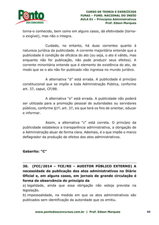 CURSO DE TEORIA E EXERCÍCIOS
FUNAI – FUND. NACIONAL DO INDÍO
AULA 01 – Princípios Administrativos
Prof. Edson Marques
www.pontodosconcursos.com.br | Prof. Edson Marques 60
torna-o conhecido, bem como em alguns casos, dá efetividade (torna-
o exigível), mas não o integra.
Cuidado, no entanto, há duas correntes quanto à
natureza jurídica da publicidade. A corrente majoritária entende que a
publicidade é condição de eficácia do ato (ou seja, o ato é válido, mas
enquanto não for publicação, não pode produzir seus efeitos). A
corrente minoritária entende que é elemento de existência do ato, de
modo que se o ato não for publicado não ingressa no mundo jurídico.
A alternativa “d” está errada. A publicidade é princípio
constitucional que se impõe a toda Administração Pública, conforme
art. 37, caput, CF/88.
A alternativa “e” está errada. A publicidade não poderá
ser utilizada para a promoção pessoal de autoridades ou servidores
públicos, conforme §1º, art. 37, eis que terá os fins de orientar, educar
e informar.
Assim, a alternativa “c” está correta. O princípio da
publicidade estabelece a transparência administrativa, a obrigação de
a Administração atuar de forma clara. Ademais, é o que impõe o marco
deflagrador da produção de efeitos dos atos administrativos.
Gabarito: “C”
30. (FCC/2014 – TCE/RS – AUDITOR PÚBLICO EXTERNO) A
necessidade de publicação dos atos administrativos no Diário
Oficial e, em alguns casos, em jornais de grande circulação é
forma de observância do princípio da
a) legalidade, ainda que essa obrigação não esteja prevista na
legislação.
b) impessoalidade, na medida em que os atos administrativos são
publicados sem identificação da autoridade que os emitiu.
 