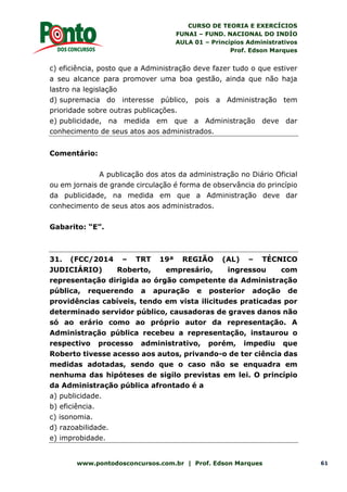 CURSO DE TEORIA E EXERCÍCIOS
FUNAI – FUND. NACIONAL DO INDÍO
AULA 01 – Princípios Administrativos
Prof. Edson Marques
www.pontodosconcursos.com.br | Prof. Edson Marques 61
c) eficiência, posto que a Administração deve fazer tudo o que estiver
a seu alcance para promover uma boa gestão, ainda que não haja
lastro na legislação
d) supremacia do interesse público, pois a Administração tem
prioridade sobre outras publicações.
e) publicidade, na medida em que a Administração deve dar
conhecimento de seus atos aos administrados.
Comentário:
A publicação dos atos da administração no Diário Oficial
ou em jornais de grande circulação é forma de observância do princípio
da publicidade, na medida em que a Administração deve dar
conhecimento de seus atos aos administrados.
Gabarito: “E”.
31. (FCC/2014 – TRT 19ª REGIÃO (AL) – TÉCNICO
JUDICIÁRIO) Roberto, empresário, ingressou com
representação dirigida ao órgão competente da Administração
pública, requerendo a apuração e posterior adoção de
providências cabíveis, tendo em vista ilicitudes praticadas por
determinado servidor público, causadoras de graves danos não
só ao erário como ao próprio autor da representação. A
Administração pública recebeu a representação, instaurou o
respectivo processo administrativo, porém, impediu que
Roberto tivesse acesso aos autos, privando-o de ter ciência das
medidas adotadas, sendo que o caso não se enquadra em
nenhuma das hipóteses de sigilo previstas em lei. O princípio
da Administração pública afrontado é a
a) publicidade.
b) eficiência.
c) isonomia.
d) razoabilidade.
e) improbidade.
 