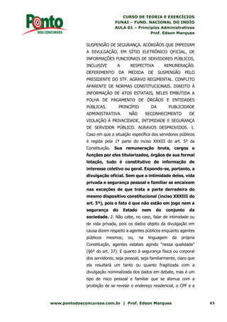 CURSO DE TEORIA E EXERCÍCIOS
FUNAI – FUND. NACIONAL DO INDÍO
AULA 01 – Princípios Administrativos
Prof. Edson Marques
www.pontodosconcursos.com.br | Prof. Edson Marques 63
SUSPENSÃO DE SEGURANÇA. ACÓRDÃOS QUE IMPEDIAM
A DIVULGAÇÃO, EM SÍTIO ELETRÔNICO OFICIAL, DE
INFORMAÇÕES FUNCIONAIS DE SERVIDORES PÚBLICOS,
INCLUSIVE A RESPECTIVA REMUNERAÇÃO.
DEFERIMENTO DA MEDIDA DE SUSPENSÃO PELO
PRESIDENTE DO STF. AGRAVO REGIMENTAL. CONFLITO
APARENTE DE NORMAS CONSTITUCIONAIS. DIREITO À
INFORMAÇÃO DE ATOS ESTATAIS, NELES EMBUTIDA A
FOLHA DE PAGAMENTO DE ÓRGÃOS E ENTIDADES
PÚBLICAS. PRINCÍPIO DA PUBLICIDADE
ADMINISTRATIVA. NÃO RECONHECIMENTO DE
VIOLAÇÃO À PRIVACIDADE, INTIMIDADE E SEGURANÇA
DE SERVIDOR PÚBLICO. AGRAVOS DESPROVIDOS. 1.
Caso em que a situação específica dos servidores públicos
é regida pela 1ª parte do inciso XXXIII do art. 5º da
Constituição. Sua remuneração bruta, cargos e
funções por eles titularizados, órgãos de sua formal
lotação, tudo é constitutivo de informação de
interesse coletivo ou geral. Expondo-se, portanto, a
divulgação oficial. Sem que a intimidade deles, vida
privada e segurança pessoal e familiar se encaixem
nas exceções de que trata a parte derradeira do
mesmo dispositivo constitucional (inciso XXXIII do
art. 5º), pois o fato é que não estão em jogo nem a
segurança do Estado nem do conjunto da
sociedade. 2. Não cabe, no caso, falar de intimidade ou
de vida privada, pois os dados objeto da divulgação em
causa dizem respeito a agentes públicos enquanto agentes
públicos mesmos; ou, na linguagem da própria
Constituição, agentes estatais agindo “nessa qualidade”
(§6º do art. 37). E quanto à segurança física ou corporal
dos servidores, seja pessoal, seja familiarmente, claro que
ela resultará um tanto ou quanto fragilizada com a
divulgação nominalizada dos dados em debate, mas é um
tipo de risco pessoal e familiar que se atenua com a
proibição de se revelar o endereço residencial, o CPF e a
 