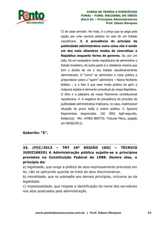 CURSO DE TEORIA E EXERCÍCIOS
FUNAI – FUND. NACIONAL DO INDÍO
AULA 01 – Princípios Administrativos
Prof. Edson Marques
www.pontodosconcursos.com.br | Prof. Edson Marques 64
CI de cada servidor. No mais, é o preço que se paga pela
opção por uma carreira pública no seio de um Estado
republicano. 3. A prevalência do princípio da
publicidade administrativa outra coisa não é senão
um dos mais altaneiros modos de concretizar a
República enquanto forma de governo. Se, por um
lado, há um necessário modo republicano de administrar o
Estado brasileiro, de outra parte é a cidadania mesma que
tem o direito de ver o seu Estado republicanamente
administrado. O “como” se administra a coisa pública a
preponderar sobre o “quem” administra – falaria Norberto
Bobbio -, e o fato é que esse modo público de gerir a
máquina estatal é elemento conceitual da nossa República.
O olho e a pálpebra da nossa fisionomia constitucional
republicana. 4. A negativa de prevalência do princípio da
publicidade administrativa implicaria, no caso, inadmissível
situação de grave lesão à ordem pública. 5. Agravos
Regimentais desprovidos. (SS 3902 AgR-segundo,
Relator(a): Min. AYRES BRITTO, Tribunal Pleno, julgado
em 09/06/2011)
Gabarito: “E”.
33. (FCC/2013 – TRT 18ª REGIÃO (GO) – TÉCNICO
JUDICIÁRIO) A Administração pública sujeita-se a princípios
previstos na Constituição Federal de 1988. Dentre eles, o
princípio da:
a) legalidade, que exige a prática de atos expressamente previstos em
lei, não se aplicando quando se trata de atos discricionários.
b) moralidade, que se sobrepõe aos demais princípios, inclusive ao da
legalidade.
c) impessoalidade, que impede a identificação do nome dos servidores
nos atos praticados pela administração.
 