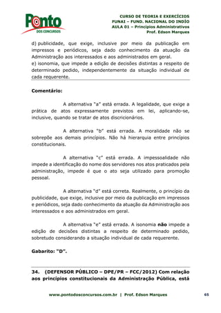 CURSO DE TEORIA E EXERCÍCIOS
FUNAI – FUND. NACIONAL DO INDÍO
AULA 01 – Princípios Administrativos
Prof. Edson Marques
www.pontodosconcursos.com.br | Prof. Edson Marques 65
d) publicidade, que exige, inclusive por meio da publicação em
impressos e periódicos, seja dado conhecimento da atuação da
Administração aos interessados e aos administrados em geral.
e) isonomia, que impede a edição de decisões distintas a respeito de
determinado pedido, independentemente da situação individual de
cada requerente.
Comentário:
A alternativa “a” está errada. A legalidade, que exige a
prática de atos expressamente previstos em lei, aplicando-se,
inclusive, quando se tratar de atos discricionários.
A alternativa “b” está errada. A moralidade não se
sobrepõe aos demais princípios. Não há hierarquia entre princípios
constitucionais.
A alternativa “c” está errada. A impessoalidade não
impede a identificação do nome dos servidores nos atos praticados pela
administração, impede é que o ato seja utilizado para promoção
pessoal.
A alternativa “d” está correta. Realmente, o princípio da
publicidade, que exige, inclusive por meio da publicação em impressos
e periódicos, seja dado conhecimento da atuação da Administração aos
interessados e aos administrados em geral.
A alternativa “e” está errada. A isonomia não impede a
edição de decisões distintas a respeito de determinado pedido,
sobretudo considerando a situação individual de cada requerente.
Gabarito: “D”.
34. (DEFENSOR PÚBLICO – DPE/PR – FCC/2012) Com relação
aos princípios constitucionais da Administração Pública, está
 