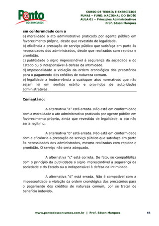 CURSO DE TEORIA E EXERCÍCIOS
FUNAI – FUND. NACIONAL DO INDÍO
AULA 01 – Princípios Administrativos
Prof. Edson Marques
www.pontodosconcursos.com.br | Prof. Edson Marques 66
em conformidade com a
a) moralidade o ato administrativo praticado por agente público em
favorecimento próprio, desde que revestido de legalidade.
b) eficiência a prestação de serviço público que satisfaça em parte às
necessidades dos administrados, desde que realizados com rapidez e
prontidão.
c) publicidade o sigilo imprescindível à segurança da sociedade e do
Estado ou o indispensável à defesa da intimidade.
d) impessoalidade a violação da ordem cronológica dos precatórios
para o pagamento dos créditos de natureza comum.
e) legalidade a inobservância a quaisquer atos normativos que não
sejam lei em sentido estrito e provindos de autoridades
administrativas.
Comentário:
A alternativa “a” está errada. Não está em conformidade
com a moralidade o ato administrativo praticado por agente público em
favorecimento próprio, ainda que revestido de legalidade, o ato não
seria legítimo.
A alternativa “b” está errada. Não está em conformidade
com a eficiência a prestação de serviço público que satisfaça em parte
às necessidades dos administrados, mesmo realizados com rapidez e
prontidão. O serviço não seria adequado.
A alternativa “c” está correta. De fato, se compatibiliza
com o princípio da publicidade o sigilo imprescindível à segurança da
sociedade e do Estado ou o indispensável à defesa da intimidade.
A alternativa “d” está errada. Não é compatível com a
impessoalidade a violação da ordem cronológica dos precatórios para
o pagamento dos créditos de natureza comum, por se tratar de
benefício indevido.
 