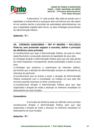 CURSO DE TEORIA E EXERCÍCIOS
FUNAI – FUND. NACIONAL DO INDÍO
AULA 01 – Princípios Administrativos
Prof. Edson Marques
www.pontodosconcursos.com.br | Prof. Edson Marques 67
A alternativa “e” está errada. Não está de acordo com a
legalidade a inobservância a quaisquer atos normativos que não sejam
lei em sentido estrito e provindos de autoridades administrativas, eis
que a legalidade engloba além da lei, os atos infralegais provenientes
da Administração Pública.
Gabarito: “C”.
35. (TÉCNICO JUDICIÁRIO – TRT 6ª REGIÃO – FCC/2012)
Pode-se, sem pretender esgotar o conceito, definir o princípio
da eficiência como princípio
a) constitucional que rege a Administração Pública, do qual se retira
especificamente a presunção absoluta de legalidade de seus atos.
b) infralegal dirigido à Administração Pública para que ela seja gerida
de modo impessoal e transparente, dando publicidade a todos os seus
atos.
c) infralegal que positivou a supremacia do interesse público,
permitindo que a decisão da Administração sempre se sobreponha ao
interesse do particular.
d) constitucional que se presta a exigir a atuação da Administração
Pública condizente com a moralidade, na medida em que esta não
encontra guarida expressa no texto constitucional.
e) constitucional dirigido à Administração Pública para que seja
organizada e dirigida de modo a alcançar os melhores resultados no
desempenho de suas funções.
Comentário:
O princípio da eficiência pode ser definido como princípio
constitucional dirigido à Administração Pública para que seja
organizada e dirigida de modo a alcançar os melhores resultados no
desempenho de suas funções.
Gabarito: “E”.
 