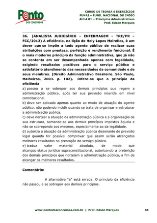 CURSO DE TEORIA E EXERCÍCIOS
FUNAI – FUND. NACIONAL DO INDÍO
AULA 01 – Princípios Administrativos
Prof. Edson Marques
www.pontodosconcursos.com.br | Prof. Edson Marques 68
36. (ANALISTA JUDICIÁRIO – ENFERMAGEM – TRE/PR –
FCC/2012) A eficiência, na lição de Hely Lopes Meirelles, é um
dever que se impõe a todo agente público de realizar suas
atribuições com presteza, perfeição e rendimento funcional. É
o mais moderno princípio da função administrativa, que já não
se contenta em ser desempenhada apenas com legalidade,
exigindo resultados positivos para o serviço público e
satisfatório atendimento das necessidades da comunidade e de
seus membros. (Direito Administrativo Brasileiro. São Paulo,
Malheiros, 2003. p. 102). Infere-se que o princípio da
eficiência
a) passou a se sobrepor aos demais princípios que regem a
administração pública, após ter sua previsão inserida em nível
constitucional.
b) deve ser aplicado apenas quanto ao modo de atuação do agente
público, não podendo incidir quando se trata de organizar e estruturar
a administração pública.
c) deve nortear a atuação da administração pública e a organização de
sua estrutura, somando-se aos demais princípios impostos àquela e
não se sobrepondo aos mesmos, especialmente ao da legalidade.
d) autoriza a atuação da administração pública dissonante de previsão
legal quando for possível comprovar que assim serão alcançados
melhores resultados na prestação do serviço público.
e) traduz valor material absoluto, de modo que
alcançou status jurídico supraconstitucional, autorizando a preterição
dos demais princípios que norteiam a administração pública, a fim de
alcançar os melhores resultados.
Comentário:
A alternativa “a” está errada. O princípio da eficiência
não passou a se sobrepor aos demais princípios.
 