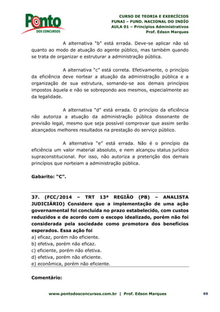 CURSO DE TEORIA E EXERCÍCIOS
FUNAI – FUND. NACIONAL DO INDÍO
AULA 01 – Princípios Administrativos
Prof. Edson Marques
www.pontodosconcursos.com.br | Prof. Edson Marques 69
A alternativa “b” está errada. Deve-se aplicar não só
quanto ao modo de atuação do agente público, mas também quando
se trata de organizar e estruturar a administração pública.
A alternativa “c” está correta. Efetivamente, o princípio
da eficiência deve nortear a atuação da administração pública e a
organização de sua estrutura, somando-se aos demais princípios
impostos àquela e não se sobrepondo aos mesmos, especialmente ao
da legalidade.
A alternativa “d” está errada. O princípio da eficiência
não autoriza a atuação da administração pública dissonante de
previsão legal, mesmo que seja possível comprovar que assim serão
alcançados melhores resultados na prestação do serviço público.
A alternativa “e” está errada. Não é o princípio da
eficiência um valor material absoluto, e nem alcançou status jurídico
supraconstitucional. Por isso, não autoriza a preterição dos demais
princípios que norteiam a administração pública.
Gabarito: “C”.
37. (FCC/2014 – TRT 13ª REGIÃO (PB) – ANALISTA
JUDICIÁRIO) Considere que a implementação de uma ação
governamental foi concluída no prazo estabelecido, com custos
reduzidos e de acordo com o escopo idealizado, porém não foi
considerada pela sociedade como promotora dos benefícios
esperados. Essa ação foi
a) eficaz, porém não eficiente.
b) efetiva, porém não eficaz.
c) eficiente, porém não efetiva.
d) efetiva, porém não eficiente.
e) econômica, porém não eficiente.
Comentário:
 