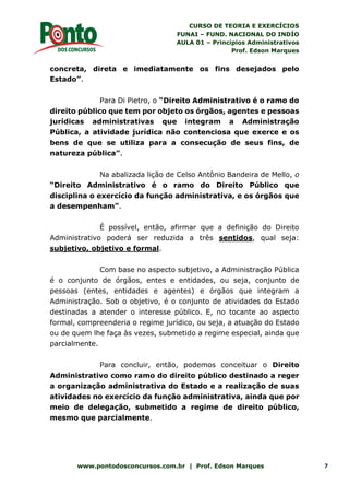 CURSO DE TEORIA E EXERCÍCIOS
FUNAI – FUND. NACIONAL DO INDÍO
AULA 01 – Princípios Administrativos
Prof. Edson Marques
www.pontodosconcursos.com.br | Prof. Edson Marques 7
concreta, direta e imediatamente os fins desejados pelo
Estado”.
Para Di Pietro, o “Direito Administrativo é o ramo do
direito público que tem por objeto os órgãos, agentes e pessoas
jurídicas administrativas que integram a Administração
Pública, a atividade jurídica não contenciosa que exerce e os
bens de que se utiliza para a consecução de seus fins, de
natureza pública”.
Na abalizada lição de Celso Antônio Bandeira de Mello, o
“Direito Administrativo é o ramo do Direito Público que
disciplina o exercício da função administrativa, e os órgãos que
a desempenham”.
É possível, então, afirmar que a definição do Direito
Administrativo poderá ser reduzida a três sentidos, qual seja:
subjetivo, objetivo e formal.
Com base no aspecto subjetivo, a Administração Pública
é o conjunto de órgãos, entes e entidades, ou seja, conjunto de
pessoas (entes, entidades e agentes) e órgãos que integram a
Administração. Sob o objetivo, é o conjunto de atividades do Estado
destinadas a atender o interesse público. E, no tocante ao aspecto
formal, compreenderia o regime jurídico, ou seja, a atuação do Estado
ou de quem lhe faça às vezes, submetido a regime especial, ainda que
parcialmente.
Para concluir, então, podemos conceituar o Direito
Administrativo como ramo do direito público destinado a reger
a organização administrativa do Estado e a realização de suas
atividades no exercício da função administrativa, ainda que por
meio de delegação, submetido a regime de direito público,
mesmo que parcialmente.
 
