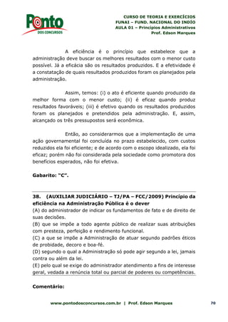 CURSO DE TEORIA E EXERCÍCIOS
FUNAI – FUND. NACIONAL DO INDÍO
AULA 01 – Princípios Administrativos
Prof. Edson Marques
www.pontodosconcursos.com.br | Prof. Edson Marques 70
A eficiência é o princípio que estabelece que a
administração deve buscar os melhores resultados com o menor custo
possível. Já a eficácia são os resultados produzidos. E a efetividade é
a constatação de quais resultados produzidos foram os planejados pela
administração.
Assim, temos: (i) o ato é eficiente quando produzido da
melhor forma com o menor custo; (ii) é eficaz quando produz
resultados favoráveis; (iii) é efetivo quando os resultados produzidos
foram os planejados e pretendidos pela administração. E, assim,
alcançado os três pressupostos será econômica.
Então, ao considerarmos que a implementação de uma
ação governamental foi concluída no prazo estabelecido, com custos
reduzidos ela foi eficiente; e de acordo com o escopo idealizado, ela foi
eficaz; porém não foi considerada pela sociedade como promotora dos
benefícios esperados, não foi efetiva.
Gabarito: “C”.
38. (AUXILIAR JUDICIÁRIO – TJ/PA – FCC/2009) Princípio da
eficiência na Administração Pública é o dever
(A) do administrador de indicar os fundamentos de fato e de direito de
suas decisões.
(B) que se impõe a todo agente público de realizar suas atribuições
com presteza, perfeição e rendimento funcional.
(C) a que se impõe a Administração de atuar segundo padrões éticos
de probidade, decoro e boa-fé.
(D) segundo o qual a Administração só pode agir segundo a lei, jamais
contra ou além da lei.
(E) pelo qual se exige do administrador atendimento a fins de interesse
geral, vedada a renúncia total ou parcial de poderes ou competências.
Comentário:
 