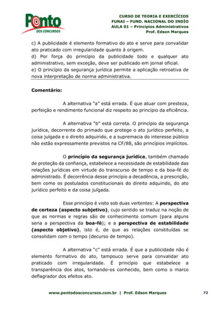 CURSO DE TEORIA E EXERCÍCIOS
FUNAI – FUND. NACIONAL DO INDÍO
AULA 01 – Princípios Administrativos
Prof. Edson Marques
www.pontodosconcursos.com.br | Prof. Edson Marques 72
c) A publicidade é elemento formativo do ato e serve para convalidar
ato praticado com irregularidade quanto à origem.
d) Por força do princípio da publicidade todo e qualquer ato
administrativo, sem exceção, deve ser publicado em jornal oficial.
e) O princípio da segurança jurídica permite a aplicação retroativa de
nova interpretação de norma administrativa.
Comentário:
A alternativa “a” está errada. É que atuar com presteza,
perfeição e rendimento funcional diz respeito ao princípio da eficiência.
A alternativa “b” está correta. O princípio da segurança
jurídica, decorrente do primado que protege o ato jurídico perfeito, a
coisa julgada e o direito adquirido, e a supremacia do interesse público
não estão expressamente previstos na CF/88, são princípios implícitos.
O princípio da segurança jurídica, também chamado
de proteção da confiança, estabelece a necessidade de estabilidade das
relações jurídicas em virtude do transcurso de tempo e da boa-fé do
administrado. É decorrência desse princípio a decadência, a prescrição,
bem como os postulados constitucionais do direito adquirido, do ato
jurídico perfeito e da coisa julgada.
Esse princípio é visto sob duas vertentes: A perspectiva
de certeza (aspecto subjetivo), cujo sentido se traduz na noção de
que as normas e regras são de conhecimento comum (para alguns
seria a perspectiva da boa-fé); e a perspectiva de estabilidade
(aspecto objetivo), isto é, de que as relações constituídas se
consolidam com o tempo (decurso de tempo).
A alternativa “c” está errada. É que a publicidade não é
elemento formativo do ato, tampouco serve para convalidar ato
praticado com irregularidade. É princípio que estabelece a
transparência dos atos, tornando-os conhecido, bem como o marco
deflagrador dos efeitos ato.
 