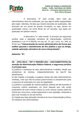 CURSO DE TEORIA E EXERCÍCIOS
FUNAI – FUND. NACIONAL DO INDÍO
AULA 01 – Princípios Administrativos
Prof. Edson Marques
www.pontodosconcursos.com.br | Prof. Edson Marques 73
A alternativa “d” está errada. Nem todo ato
administrativo deve ser publicado, por que alguns estão resguardados
pelo sigilo. Ademais, há atos que mesmo devendo ser publicados, não
precisam ser em jornal de grande circulação, ou seja, devem ter
publicidade menor, tal como férias de um servidor, que basta ser
publicada em boletim interno.
A alternativa “e” está errada. O princípio da segurança
jurídica veda a aplicação retroativa de interpretação, conforme
estabelece a Lei nº 9.784/99, em seu art. 2º, par. único, inc. XIII, ao
firmar que “interpretação da norma administrativa da forma que
melhor garanta o atendimento do fim público a que se dirige,
vedada aplicação retroativa de nova interpretação”.
Gabarito: “B”.
40. (FCC/2013 – TRT 1ª REGIÃO (RJ) – JUIZ SUBSTITUTO) Na
atuação da Administração Pública Federal, a segurança jurídica
é princípio que;
a) justifica a mantença de atos administrativos inválidos, desde que
ampliativos de direitos, independentemente da boa-fé dos
beneficiários.
b) não impede a anulação a qualquer tempo dos atos administrativos
inválidos, visto que não há prazos prescricionais ou decadenciais para
o exercício de autotutela em caso de ilegalidade.
c) justifica o usucapião de imóveis públicos urbanos de até duzentos e
cinquenta metros quadrados, em favor daquele que, não sendo
proprietário de outro imóvel urbano ou rural, exerça a posse sobre tal
imóvel por cinco anos, ininterruptamente e sem oposição, utilizando-o
para sua moradia ou de sua família.
d) impede que haja aplicação retroativa de nova interpretação jurídica,
em desfavor dos administrados.
 