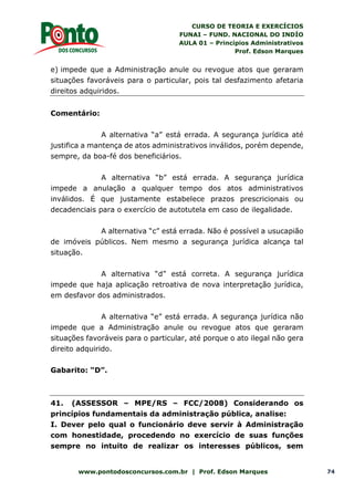 CURSO DE TEORIA E EXERCÍCIOS
FUNAI – FUND. NACIONAL DO INDÍO
AULA 01 – Princípios Administrativos
Prof. Edson Marques
www.pontodosconcursos.com.br | Prof. Edson Marques 74
e) impede que a Administração anule ou revogue atos que geraram
situações favoráveis para o particular, pois tal desfazimento afetaria
direitos adquiridos.
Comentário:
A alternativa “a” está errada. A segurança jurídica até
justifica a mantença de atos administrativos inválidos, porém depende,
sempre, da boa-fé dos beneficiários.
A alternativa “b” está errada. A segurança jurídica
impede a anulação a qualquer tempo dos atos administrativos
inválidos. É que justamente estabelece prazos prescricionais ou
decadenciais para o exercício de autotutela em caso de ilegalidade.
A alternativa “c” está errada. Não é possível a usucapião
de imóveis públicos. Nem mesmo a segurança jurídica alcança tal
situação.
A alternativa “d” está correta. A segurança jurídica
impede que haja aplicação retroativa de nova interpretação jurídica,
em desfavor dos administrados.
A alternativa “e” está errada. A segurança jurídica não
impede que a Administração anule ou revogue atos que geraram
situações favoráveis para o particular, até porque o ato ilegal não gera
direito adquirido.
Gabarito: “D”.
41. (ASSESSOR – MPE/RS – FCC/2008) Considerando os
princípios fundamentais da administração pública, analise:
I. Dever pelo qual o funcionário deve servir à Administração
com honestidade, procedendo no exercício de suas funções
sempre no intuito de realizar os interesses públicos, sem
 