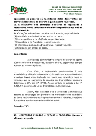 CURSO DE TEORIA E EXERCÍCIOS
FUNAI – FUND. NACIONAL DO INDÍO
AULA 01 – Princípios Administrativos
Prof. Edson Marques
www.pontodosconcursos.com.br | Prof. Edson Marques 75
aproveitar os poderes ou facilidades delas decorrentes em
proveito pessoal ou de outrem a quem queira favorecer.
II. É resultante dos princípios basilares da legalidade e
moralidade, como também é o melhor cumprimento dos fins da
administração.
As afirmações acima dizem respeito, tecnicamente, ao princípio da
(A) probidade administrativa, em ambos os casos.
(B) impessoalidade e da eficiência, respectivamente.
(C) legalidade e da finalidade, respectivamente.
(D) eficiência e probidade administrativa, respectivamente.
(E) finalidade, em ambos os casos.
Comentário:
A probidade administrativa consiste no dever do agente
público atuar com honestidade, lealdade, boa-fé, objetivando sempre
atender ao interesse público.
Com efeito, a improbidade administrativa é uma
imoralidade qualificada pelo resultado, de modo que a previsão de atos
ímprobos deverá estar tipificada em norma que estabeleça quais as
condutas que se submetem às sanções por improbidade, conforme
determina o §4º, art. 37, CF/88. Nesse sentido foi editada a Lei nº
8.429/92, denominada Lei de Improbidade Administrativa.
Assim, fácil entender que a probidade administrativa
decorre da conjugação dos princípios da moralidade e da legalidade,
eis que o resultado deve estar tipificado na norma. Portanto, a resposta
é probidade administrativa em ambos os casos.
Gabarito: “A”.
42. (DEFENSOR PÚBLICO – DPE/SP – FCC/2008) Marque a
afirmativa correta:
 