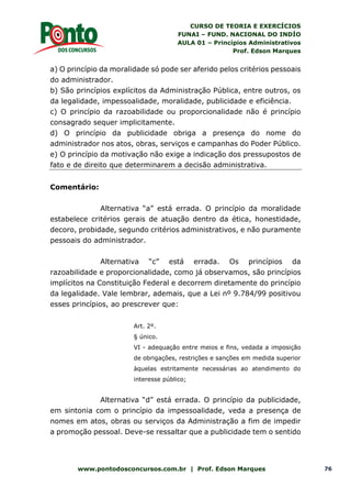 CURSO DE TEORIA E EXERCÍCIOS
FUNAI – FUND. NACIONAL DO INDÍO
AULA 01 – Princípios Administrativos
Prof. Edson Marques
www.pontodosconcursos.com.br | Prof. Edson Marques 76
a) O princípio da moralidade só pode ser aferido pelos critérios pessoais
do administrador.
b) São princípios explícitos da Administração Pública, entre outros, os
da legalidade, impessoalidade, moralidade, publicidade e eficiência.
c) O princípio da razoabilidade ou proporcionalidade não é princípio
consagrado sequer implicitamente.
d) O princípio da publicidade obriga a presença do nome do
administrador nos atos, obras, serviços e campanhas do Poder Público.
e) O princípio da motivação não exige a indicação dos pressupostos de
fato e de direito que determinarem a decisão administrativa.
Comentário:
Alternativa “a” está errada. O princípio da moralidade
estabelece critérios gerais de atuação dentro da ética, honestidade,
decoro, probidade, segundo critérios administrativos, e não puramente
pessoais do administrador.
Alternativa “c” está errada. Os princípios da
razoabilidade e proporcionalidade, como já observamos, são princípios
implícitos na Constituição Federal e decorrem diretamente do princípio
da legalidade. Vale lembrar, ademais, que a Lei nº 9.784/99 positivou
esses princípios, ao prescrever que:
Art. 2º.
§ único.
VI - adequação entre meios e fins, vedada a imposição
de obrigações, restrições e sanções em medida superior
àquelas estritamente necessárias ao atendimento do
interesse público;
Alternativa “d” está errada. O princípio da publicidade,
em sintonia com o princípio da impessoalidade, veda a presença de
nomes em atos, obras ou serviços da Administração a fim de impedir
a promoção pessoal. Deve-se ressaltar que a publicidade tem o sentido
 