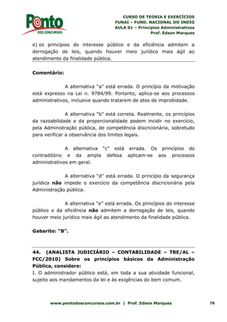 CURSO DE TEORIA E EXERCÍCIOS
FUNAI – FUND. NACIONAL DO INDÍO
AULA 01 – Princípios Administrativos
Prof. Edson Marques
www.pontodosconcursos.com.br | Prof. Edson Marques 78
e) os princípios do interesse público e da eficiência admitem a
derrogação de leis, quando houver meio jurídico mais ágil ao
atendimento da finalidade pública.
Comentário:
A alternativa “a” está errada. O princípio da motivação
está expresso na Lei n. 9784/99. Portanto, aplica-se aos processos
administrativos, inclusive quando tratarem de atos de improbidade.
A alternativa “b” está correta. Realmente, os princípios
da razoabilidade e da proporcionalidade podem incidir no exercício,
pela Administração pública, de competência discricionária, sobretudo
para verificar a observância dos limites legais.
A alternativa “c” está errada. Os princípios do
contraditório e da ampla defesa aplicam-se aos processos
administrativos em geral.
A alternativa “d” está errada. O princípio da segurança
jurídica não impede o exercício da competência discricionária pela
Administração pública.
A alternativa “e” está errada. Os princípios do interesse
público e da eficiência não admitem a derrogação de leis, quando
houver meio jurídico mais ágil ao atendimento da finalidade pública.
Gabarito: “B”.
44. (ANALISTA JUDICIÁRIO – CONTABILIDADE – TRE/AL –
FCC/2010) Sobre os princípios básicos da Administração
Pública, considere:
I. O administrador público está, em toda a sua atividade funcional,
sujeito aos mandamentos da lei e às exigências do bem comum.
 
