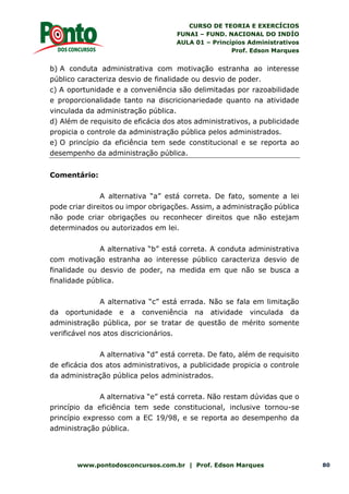CURSO DE TEORIA E EXERCÍCIOS
FUNAI – FUND. NACIONAL DO INDÍO
AULA 01 – Princípios Administrativos
Prof. Edson Marques
www.pontodosconcursos.com.br | Prof. Edson Marques 80
b) A conduta administrativa com motivação estranha ao interesse
público caracteriza desvio de finalidade ou desvio de poder.
c) A oportunidade e a conveniência são delimitadas por razoabilidade
e proporcionalidade tanto na discricionariedade quanto na atividade
vinculada da administração pública.
d) Além de requisito de eficácia dos atos administrativos, a publicidade
propicia o controle da administração pública pelos administrados.
e) O princípio da eficiência tem sede constitucional e se reporta ao
desempenho da administração pública.
Comentário:
A alternativa “a” está correta. De fato, somente a lei
pode criar direitos ou impor obrigações. Assim, a administração pública
não pode criar obrigações ou reconhecer direitos que não estejam
determinados ou autorizados em lei.
A alternativa “b” está correta. A conduta administrativa
com motivação estranha ao interesse público caracteriza desvio de
finalidade ou desvio de poder, na medida em que não se busca a
finalidade pública.
A alternativa “c” está errada. Não se fala em limitação
da oportunidade e a conveniência na atividade vinculada da
administração pública, por se tratar de questão de mérito somente
verificável nos atos discricionários.
A alternativa “d” está correta. De fato, além de requisito
de eficácia dos atos administrativos, a publicidade propicia o controle
da administração pública pelos administrados.
A alternativa “e” está correta. Não restam dúvidas que o
princípio da eficiência tem sede constitucional, inclusive tornou-se
princípio expresso com a EC 19/98, e se reporta ao desempenho da
administração pública.
 