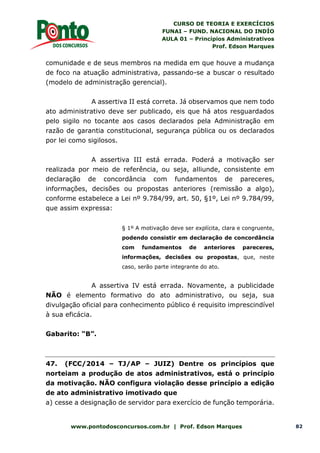 CURSO DE TEORIA E EXERCÍCIOS
FUNAI – FUND. NACIONAL DO INDÍO
AULA 01 – Princípios Administrativos
Prof. Edson Marques
www.pontodosconcursos.com.br | Prof. Edson Marques 82
comunidade e de seus membros na medida em que houve a mudança
de foco na atuação administrativa, passando-se a buscar o resultado
(modelo de administração gerencial).
A assertiva II está correta. Já observamos que nem todo
ato administrativo deve ser publicado, eis que há atos resguardados
pelo sigilo no tocante aos casos declarados pela Administração em
razão de garantia constitucional, segurança pública ou os declarados
por lei como sigilosos.
A assertiva III está errada. Poderá a motivação ser
realizada por meio de referência, ou seja, alliunde, consistente em
declaração de concordância com fundamentos de pareceres,
informações, decisões ou propostas anteriores (remissão a algo),
conforme estabelece a Lei nº 9.784/99, art. 50, §1º, Lei nº 9.784/99,
que assim expressa:
§ 1º A motivação deve ser explícita, clara e congruente,
podendo consistir em declaração de concordância
com fundamentos de anteriores pareceres,
informações, decisões ou propostas, que, neste
caso, serão parte integrante do ato.
A assertiva IV está errada. Novamente, a publicidade
NÃO é elemento formativo do ato administrativo, ou seja, sua
divulgação oficial para conhecimento público é requisito imprescindível
à sua eficácia.
Gabarito: “B”.
47. (FCC/2014 – TJ/AP – JUIZ) Dentre os princípios que
norteiam a produção de atos administrativos, está o princípio
da motivação. NÃO configura violação desse princípio a edição
de ato administrativo imotivado que
a) cesse a designação de servidor para exercício de função temporária.
 