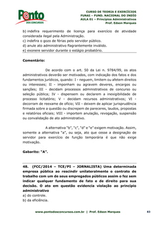 CURSO DE TEORIA E EXERCÍCIOS
FUNAI – FUND. NACIONAL DO INDÍO
AULA 01 – Princípios Administrativos
Prof. Edson Marques
www.pontodosconcursos.com.br | Prof. Edson Marques 83
b) indefira requerimento de licença para exercício de atividade
considerada ilegal pela Administração.
c) indefira o gozo de férias pelo servidor público.
d) anule ato administrativo flagrantemente inválido.
e) exonere servidor durante o estágio probatório.
Comentário:
De acordo com o art. 50 da Lei n. 9784/99, os atos
administrativos deverão ser motivados, com indicação dos fatos e dos
fundamentos jurídicos, quando: I - neguem, limitem ou afetem direitos
ou interesses; II - imponham ou agravem deveres, encargos ou
sanções; III - decidam processos administrativos de concurso ou
seleção pública; IV - dispensem ou declarem a inexigibilidade de
processo licitatório; V - decidam recursos administrativos; VI -
decorram de reexame de ofício; VII - deixem de aplicar jurisprudência
firmada sobre a questão ou discrepem de pareceres, laudos, propostas
e relatórios oficiais; VIII - importem anulação, revogação, suspensão
ou convalidação de ato administrativo.
A alternativa “b”, “c”, “d” e “e” exigem motivação. Assim,
somente a alternativa “a”, ou seja, ato que cesse a designação de
servidor para exercício de função temporária é que não exige
motivação.
Gabarito: “A”.
48. (FCC/2014 – TCE/PI – JORNALISTA) Uma determinada
empresa pública ao rescindir unilateralmente o contrato de
trabalho com um de seus empregados públicos assim o fez sem
indicar qualquer fundamento de fato e de direito para sua
decisão. O ato em questão evidencia violação ao princípio
administrativo
a) do controle.
b) da eficiência.
 