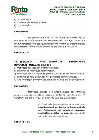 CURSO DE TEORIA E EXERCÍCIOS
FUNAI – FUND. NACIONAL DO INDÍO
AULA 01 – Princípios Administrativos
Prof. Edson Marques
www.pontodosconcursos.com.br | Prof. Edson Marques 84
c) da publicidade.
d) da presunção de legitimidade.
e) da motivação.
Comentário:
De acordo com o art. 50, inc. I, da Lei n. 9784/99, os
atos administrativos deverão ser motivados, com indicação dos fatos e
dos fundamentos jurídicos, quando neguem, limitem ou afetem direitos
ou interesses. Assim, houve afronta ao princípio da motivação.
Gabarito: “E”.
49. (FCC/2014 – PREF. CUIABÁ/MT – PROCURADOR
MUNICIPAL) Motivação aliunde é
a) motivação baseada em afirmações falsas.
b) sinônimo de motivação obiter dictum.
c) motivação omissa, capaz de gerar a nulidade do ato administrativo.
d) sinônimo de ratio decidendi, nos processos administrativos.
e) fundamentação por remissão àquela constante em ato precedente.
Comentário:
Motivação aliunde é a fundamentação por remissão
àquela constante em ato precedente, conforme permite a Lei nº
9.784/99, art. 50, §1º, Lei nº 9.784/99, que assim expressa:
§ 1º A motivação deve ser explícita, clara e congruente,
podendo consistir em declaração de concordância
com fundamentos de anteriores pareceres,
informações, decisões ou propostas, que, neste
caso, serão parte integrante do ato.
Gabarito: “E”.
 