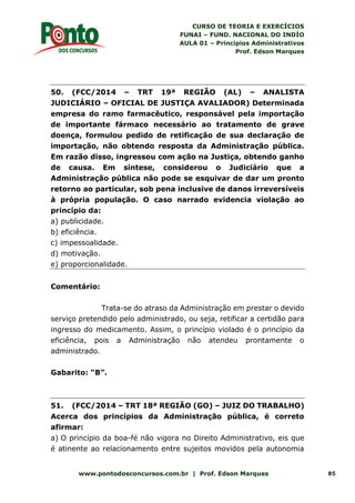 CURSO DE TEORIA E EXERCÍCIOS
FUNAI – FUND. NACIONAL DO INDÍO
AULA 01 – Princípios Administrativos
Prof. Edson Marques
www.pontodosconcursos.com.br | Prof. Edson Marques 85
50. (FCC/2014 – TRT 19ª REGIÃO (AL) – ANALISTA
JUDICIÁRIO – OFICIAL DE JUSTIÇA AVALIADOR) Determinada
empresa do ramo farmacêutico, responsável pela importação
de importante fármaco necessário ao tratamento de grave
doença, formulou pedido de retificação de sua declaração de
importação, não obtendo resposta da Administração pública.
Em razão disso, ingressou com ação na Justiça, obtendo ganho
de causa. Em síntese, considerou o Judiciário que a
Administração pública não pode se esquivar de dar um pronto
retorno ao particular, sob pena inclusive de danos irreversíveis
à própria população. O caso narrado evidencia violação ao
princípio da:
a) publicidade.
b) eficiência.
c) impessoalidade.
d) motivação.
e) proporcionalidade.
Comentário:
Trata-se do atraso da Administração em prestar o devido
serviço pretendido pelo administrado, ou seja, retificar a certidão para
ingresso do medicamento. Assim, o princípio violado é o princípio da
eficiência, pois a Administração não atendeu prontamente o
administrado.
Gabarito: “B”.
51. (FCC/2014 – TRT 18ª REGIÃO (GO) – JUIZ DO TRABALHO)
Acerca dos princípios da Administração pública, é correto
afirmar:
a) O princípio da boa-fé não vigora no Direito Administrativo, eis que
é atinente ao relacionamento entre sujeitos movidos pela autonomia
 