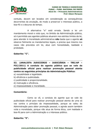 CURSO DE TEORIA E EXERCÍCIOS
FUNAI – FUND. NACIONAL DO INDÍO
AULA 01 – Princípios Administrativos
Prof. Edson Marques
www.pontodosconcursos.com.br | Prof. Edson Marques 87
contudo, devem ser levados em consideração as consequências
decorrentes da anulação, de modo a preservar o interesse público, a
boa-fé e o decurso do tempo.
A alternativa “e” está errada. Sendo a lei um
mandamento moral e visto que, no âmbito da Administração pública,
só é permitido aos agentes públicos atuarem nos estritos limites da lei,
para atender à moralidade administrativa não basta que o agente só
observe fielmente os mandamentos legais, e preciso que mesmo nos
casos não previstos em lei, atue com honestidade, lealdade e
probidade.
Gabarito: “C”.
52. (ANALISTA JUDICIÁRIO – JUDICIÁRIA – TRE/AP –
FCC/2011) A conduta do agente público que se vale da
publicidade oficial para realizar promoção pessoal atenta
contra os seguintes princípios da Administração Pública:
a) razoabilidade e legalidade.
b) eficiência e publicidade.
c) publicidade e proporcionalidade.
d) motivação e eficiência.
e) impessoalidade e moralidade.
Comentário:
Como se vê, a conduta do agente que se vale da
publicidade oficial para realizar promoção pessoal atenta de uma só
vez contra o princípio da impessoalidade, porque se valeu da
Administração para obter promoção pessoal, e agindo assim também
viola a moralidade, porque não atua de forma ética, com lealdade e
boa-fé para com a Administração e o interesse público.
Gabarito: “E”.
 