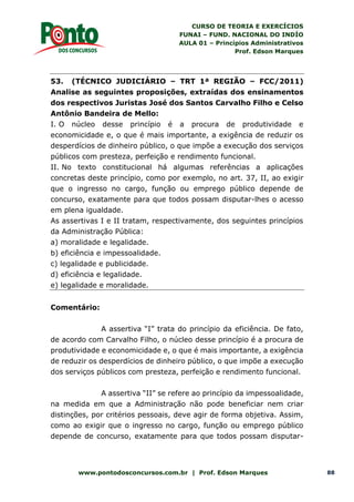 CURSO DE TEORIA E EXERCÍCIOS
FUNAI – FUND. NACIONAL DO INDÍO
AULA 01 – Princípios Administrativos
Prof. Edson Marques
www.pontodosconcursos.com.br | Prof. Edson Marques 88
53. (TÉCNICO JUDICIÁRIO – TRT 1ª REGIÃO – FCC/2011)
Analise as seguintes proposições, extraídas dos ensinamentos
dos respectivos Juristas José dos Santos Carvalho Filho e Celso
Antônio Bandeira de Mello:
I. O núcleo desse princípio é a procura de produtividade e
economicidade e, o que é mais importante, a exigência de reduzir os
desperdícios de dinheiro público, o que impõe a execução dos serviços
públicos com presteza, perfeição e rendimento funcional.
II. No texto constitucional há algumas referências a aplicações
concretas deste princípio, como por exemplo, no art. 37, II, ao exigir
que o ingresso no cargo, função ou emprego público depende de
concurso, exatamente para que todos possam disputar-lhes o acesso
em plena igualdade.
As assertivas I e II tratam, respectivamente, dos seguintes princípios
da Administração Pública:
a) moralidade e legalidade.
b) eficiência e impessoalidade.
c) legalidade e publicidade.
d) eficiência e legalidade.
e) legalidade e moralidade.
Comentário:
A assertiva “I” trata do princípio da eficiência. De fato,
de acordo com Carvalho Filho, o núcleo desse princípio é a procura de
produtividade e economicidade e, o que é mais importante, a exigência
de reduzir os desperdícios de dinheiro público, o que impõe a execução
dos serviços públicos com presteza, perfeição e rendimento funcional.
A assertiva “II” se refere ao princípio da impessoalidade,
na medida em que a Administração não pode beneficiar nem criar
distinções, por critérios pessoais, deve agir de forma objetiva. Assim,
como ao exigir que o ingresso no cargo, função ou emprego público
depende de concurso, exatamente para que todos possam disputar-
 
