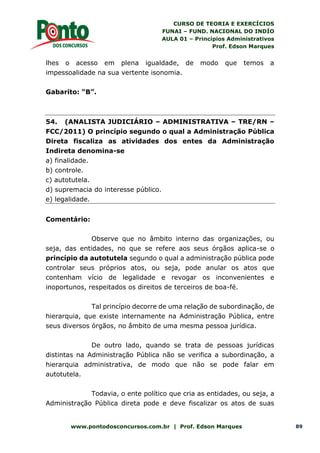 CURSO DE TEORIA E EXERCÍCIOS
FUNAI – FUND. NACIONAL DO INDÍO
AULA 01 – Princípios Administrativos
Prof. Edson Marques
www.pontodosconcursos.com.br | Prof. Edson Marques 89
lhes o acesso em plena igualdade, de modo que temos a
impessoalidade na sua vertente isonomia.
Gabarito: “B”.
54. (ANALISTA JUDICIÁRIO – ADMINISTRATIVA – TRE/RN –
FCC/2011) O princípio segundo o qual a Administração Pública
Direta fiscaliza as atividades dos entes da Administração
Indireta denomina-se
a) finalidade.
b) controle.
c) autotutela.
d) supremacia do interesse público.
e) legalidade.
Comentário:
Observe que no âmbito interno das organizações, ou
seja, das entidades, no que se refere aos seus órgãos aplica-se o
princípio da autotutela segundo o qual a administração pública pode
controlar seus próprios atos, ou seja, pode anular os atos que
contenham vício de legalidade e revogar os inconvenientes e
inoportunos, respeitados os direitos de terceiros de boa-fé.
Tal princípio decorre de uma relação de subordinação, de
hierarquia, que existe internamente na Administração Pública, entre
seus diversos órgãos, no âmbito de uma mesma pessoa jurídica.
De outro lado, quando se trata de pessoas jurídicas
distintas na Administração Pública não se verifica a subordinação, a
hierarquia administrativa, de modo que não se pode falar em
autotutela.
Todavia, o ente político que cria as entidades, ou seja, a
Administração Pública direta pode e deve fiscalizar os atos de suas
 