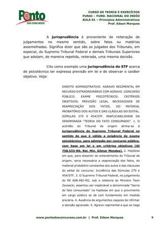 CURSO DE TEORIA E EXERCÍCIOS
FUNAI – FUND. NACIONAL DO INDÍO
AULA 01 – Princípios Administrativos
Prof. Edson Marques
www.pontodosconcursos.com.br | Prof. Edson Marques 9
A jurisprudência é proveniente de reiteração de
julgamentos no mesmo sentido, sobre fatos ou matérias
assemelhadas. Significa dizer que são os julgados dos Tribunais, em
especial, do Supremo Tribunal Federal e demais Tribunais Superiores
que adotam, de maneira repetida, reiterada, uma mesma decisão.
Cito como exemplo uma jurisprudência do STF acerca
de psicotécnico ter expressa previsão em lei e de observar o caráter
objetivo. Veja:
DIREITO ADMINISTRATIVO. AGRAVO REGIMENTAL EM
RECURSO EXTRAORDINÁRIO COM AGRAVO. CONCURSO
PÚBLICO. EXAME PSICOTÉCNICO. CRITÉRIOS
OBJETIVOS. PREVISÃO LEGAL. NECESSIDADE DE
REAPRECIAÇÃO DOS FATOS, DO MATERIAL
PROBATÓRIO DOS AUTOS E DAS CLÁSULAS DO EDITAL.
SÚMULAS 279 E 454/STF. INAPLICABILIDADE DA
DENOMINADA “TEORIA DO FATO CONSUMADO”. 1. O
acórdão do Tribunal de origem alinha-se à
jurisprudência do Supremo Tribunal Federal no
sentido de que é válida a exigência de exame
psicotécnico, para admissão por concurso público,
com base em lei e em critérios objetivos (AI
758.533-RG, Rel. Min. Gilmar Mendes). 2. Hipótese
em que, para dissentir do entendimento do Tribunal de
origem, seria necessária a reapreciação dos fatos, do
material probatório constantes dos autos e das cláusulas
do edital do concurso. Incidência das Súmulas 279 e
454/STF. 3. O Supremo Tribunal Federal, no julgamento
do RE 608.482-RG, sob a relatoria do Ministro Teori
Zavascki, assentou ser inaplicável a denominada “teoria
do fato consumado” na hipótese em que o provimento
em cargo público se dá com fundamento em medida
precária. 4. Ausência de argumentos capazes de infirmar
a decisão agravada. 5. Agravo regimental a que se nega
 