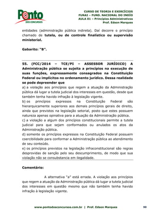 CURSO DE TEORIA E EXERCÍCIOS
FUNAI – FUND. NACIONAL DO INDÍO
AULA 01 – Princípios Administrativos
Prof. Edson Marques
www.pontodosconcursos.com.br | Prof. Edson Marques 90
entidades (administração pública indireta). Daí decorre o princípio
chamado de tutela, ou de controle finalístico ou supervisão
ministerial.
Gabarito: “B”.
55. (FCC/2014 – TCE/PI – ASSESSOR JURÍDICO) A
Administração pública se sujeita a princípios na execução de
suas funções, expressamente consagrados na Constituição
Federal ou implícitos no ordenamento jurídico. Dessa realidade
se pode depreender que
a) a violação aos princípios que regem a atuação da Administração
pública dá lugar a tutela judicial dos interesses em questão, desde que
também tenha havido infração à legislação vigente.
b) os princípios expressos na Constituição Federal são
hierarquicamente superiores aos demais princípios gerais de direito,
ainda que previstos na legislação setorial, posto que estes possuem
natureza apenas opinativa para a atuação da Administração pública.
c) a violação a algum dos princípios constitucionais permite a tutela
judicial para que sejam conformados ou anulados os atos da
Administração pública.
d) somente os princípios expressos na Constituição Federal possuem
coercibilidade para conformar a Administração pública ao atendimento
de seu conteúdo.
e) os princípios previstos na legislação infraconstitucional são regras
desprovidas de sanção pelo seu descumprimento, de modo que sua
violação não se consubstancia em ilegalidade.
Comentário:
A alternativa “a” está errada. A violação aos princípios
que regem a atuação da Administração pública dá lugar a tutela judicial
dos interesses em questão mesmo que não também tenha havido
infração à legislação vigente.
 