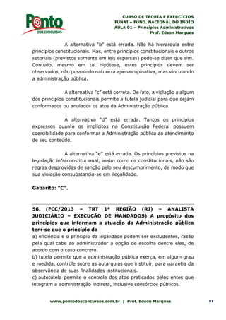 CURSO DE TEORIA E EXERCÍCIOS
FUNAI – FUND. NACIONAL DO INDÍO
AULA 01 – Princípios Administrativos
Prof. Edson Marques
www.pontodosconcursos.com.br | Prof. Edson Marques 91
A alternativa “b” está errada. Não há hierarquia entre
princípios constitucionais. Mas, entre princípios constitucionais e outros
setoriais (previstos somente em leis esparsas) pode-se dizer que sim.
Contudo, mesmo em tal hipótese, estes princípios devem ser
observados, não possuindo natureza apenas opinativa, mas vinculando
a administração pública.
A alternativa “c” está correta. De fato, a violação a algum
dos princípios constitucionais permite a tutela judicial para que sejam
conformados ou anulados os atos da Administração pública.
A alternativa “d” está errada. Tantos os princípios
expressos quanto os implícitos na Constituição Federal possuem
coercibilidade para conformar a Administração pública ao atendimento
de seu conteúdo.
A alternativa “e” está errada. Os princípios previstos na
legislação infraconstitucional, assim como os constitucionais, não são
regras desprovidas de sanção pelo seu descumprimento, de modo que
sua violação consubstancia-se em ilegalidade.
Gabarito: “C”.
56. (FCC/2013 – TRT 1ª REGIÃO (RJ) – ANALISTA
JUDICIÁRIO – EXECUÇÃO DE MANDADOS) A propósito dos
princípios que informam a atuação da Administração pública
tem-se que o princípio da
a) eficiência e o princípio da legalidade podem ser excludentes, razão
pela qual cabe ao administrador a opção de escolha dentre eles, de
acordo com o caso concreto.
b) tutela permite que a administração pública exerça, em algum grau
e medida, controle sobre as autarquias que instituir, para garantia da
observância de suas finalidades institucionais.
c) autotutela permite o controle dos atos praticados pelos entes que
integram a administração indireta, inclusive consórcios públicos.
 