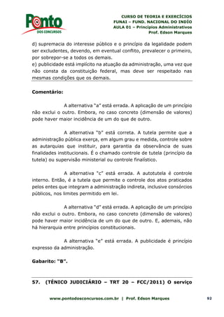 CURSO DE TEORIA E EXERCÍCIOS
FUNAI – FUND. NACIONAL DO INDÍO
AULA 01 – Princípios Administrativos
Prof. Edson Marques
www.pontodosconcursos.com.br | Prof. Edson Marques 92
d) supremacia do interesse público e o princípio da legalidade podem
ser excludentes, devendo, em eventual conflito, prevalecer o primeiro,
por sobrepor-se a todos os demais.
e) publicidade está implícito na atuação da administração, uma vez que
não consta da constituição federal, mas deve ser respeitado nas
mesmas condições que os demais.
Comentário:
A alternativa “a” está errada. A aplicação de um princípio
não exclui o outro. Embora, no caso concreto (dimensão de valores)
pode haver maior incidência de um do que de outro.
A alternativa “b” está correta. A tutela permite que a
administração pública exerça, em algum grau e medida, controle sobre
as autarquias que instituir, para garantia da observância de suas
finalidades institucionais. É o chamado controle de tutela (princípio da
tutela) ou supervisão ministerial ou controle finalístico.
A alternativa “c” está errada. A autotutela é controle
interno. Então, é a tutela que permite o controle dos atos praticados
pelos entes que integram a administração indireta, inclusive consórcios
públicos, nos limites permitido em lei.
A alternativa “d” está errada. A aplicação de um princípio
não exclui o outro. Embora, no caso concreto (dimensão de valores)
pode haver maior incidência de um do que de outro. E, ademais, não
há hierarquia entre princípios constitucionais.
A alternativa “e” está errada. A publicidade é princípio
expresso da administração.
Gabarito: “B”.
57. (TÉNICO JUDICIÁRIO – TRT 20 – FCC/2011) O serviço
 