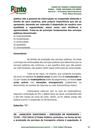 CURSO DE TEORIA E EXERCÍCIOS
FUNAI – FUND. NACIONAL DO INDÍO
AULA 01 – Princípios Administrativos
Prof. Edson Marques
www.pontodosconcursos.com.br | Prof. Edson Marques 93
público não é passível de interrupção ou suspensão afetando o
direito de seus usuários, pela própria importância que ele se
apresenta, devendo ser colocado à disposição do usuário com
qualidade e regularidade, assim como com eficiência e
oportunidade. Trata-se do princípio fundamental dos serviços
públicos denominado
a) impessoalidade.
b) mutabilidade.
c) continuidade.
d) igualdade.
e) universalidade.
Comentário:
No âmbito da prestação dos serviços públicos, há ainda
o princípio da continuidade dos serviços públicos que determina que os
serviços públicos são contínuos, o que significa dizer que não podem
ser interrompidos, não podem sofrer lapso (intervalo) de continuidade.
Trata-se de regra, no entanto, que comporta exceções,
tal como na hipótese de prévio aviso (i) para fins de manutenção ou
(ii) por razões de inadimplência (falta de pagamento); e mesmo sem
aviso prévio nas situações emergenciais (catástrofes ou
decorrentes de eventos da natureza ou caso fortuito/força maior).
Interessante observar que no caso de inadimplência,
segundo a orientação do STJ, o débito deve ser atual, considerado este
o até três meses do aviso de corte. Assim, se for débito antigo não
poderá ocorrer a suspensão no fornecimento.
Gabarito: “C”.
58. (ANALISTA JUDICIÁRIO – EXECUÇÃO DE MANDADOS –
TJ/RJ – FCC/2012) O Poder Público contratou, na forma da lei,
a prestação de serviços de transporte urbano à população. A
 