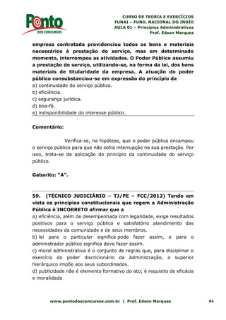 CURSO DE TEORIA E EXERCÍCIOS
FUNAI – FUND. NACIONAL DO INDÍO
AULA 01 – Princípios Administrativos
Prof. Edson Marques
www.pontodosconcursos.com.br | Prof. Edson Marques 94
empresa contratada providenciou todos os bens e materiais
necessários à prestação do serviço, mas em determinado
momento, interrompeu as atividades. O Poder Público assumiu
a prestação do serviço, utilizando-se, na forma da lei, dos bens
materiais de titularidade da empresa. A atuação do poder
público consubstanciou-se em expressão do princípio da
a) continuidade do serviço público.
b) eficiência.
c) segurança jurídica.
d) boa-fé.
e) indisponibilidade do interesse público.
Comentário:
Verifica-se, na hipótese, que o poder público encampou
o serviço público para que não sofra interrupção na sua prestação. Por
isso, trata-se de aplicação do princípio da continuidade do serviço
público.
Gabarito: “A”.
59. (TÉCNICO JUDICIÁRIO – TJ/PE – FCC/2012) Tendo em
vista os princípios constitucionais que regem a Administração
Pública é INCORRETO afirmar que a
a) eficiência, além de desempenhada com legalidade, exige resultados
positivos para o serviço público e satisfatório atendimento das
necessidades da comunidade e de seus membros.
b) lei para o particular significa pode fazer assim, e para o
administrador público significa deve fazer assim.
c) moral administrativa é o conjunto de regras que, para disciplinar o
exercício do poder discricionário da Administração, o superior
hierárquico impõe aos seus subordinados.
d) publicidade não é elemento formativo do ato; é requisito de eficácia
e moralidade
 
