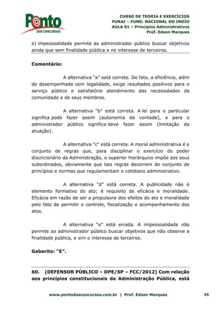 CURSO DE TEORIA E EXERCÍCIOS
FUNAI – FUND. NACIONAL DO INDÍO
AULA 01 – Princípios Administrativos
Prof. Edson Marques
www.pontodosconcursos.com.br | Prof. Edson Marques 95
e) impessoalidade permite ao administrador público buscar objetivos
ainda que sem finalidade pública e no interesse de terceiros.
Comentário:
A alternativa “a” está correto. De fato, a eficiência, além
de desempenhada com legalidade, exige resultados positivos para o
serviço público e satisfatório atendimento das necessidades da
comunidade e de seus membros.
A alternativa “b” está correta. A lei para o particular
significa pode fazer assim (autonomia da vontade), e para o
administrador público significa deve fazer assim (limitação da
atuação).
A alternativa “c” está correta. A moral administrativa é o
conjunto de regras que, para disciplinar o exercício do poder
discricionário da Administração, o superior hierárquico impõe aos seus
subordinados, obviamente que tais regras decorrem do conjunto de
princípios e normas que regulamentam o cotidiano administrativo.
A alternativa “d” está correta. A publicidade não é
elemento formativo do ato; é requisito de eficácia e moralidade.
Eficácia em razão de ser a propulsora dos efeitos do ato e moralidade
pelo fato de permitir o controle, fiscalização e acompanhamento dos
atos.
A alternativa “e” está errada. A impessoalidade não
permite ao administrador público buscar objetivos que não observe a
finalidade pública, e sim o interesse de terceiros.
Gabarito: “E”.
60. (DEFENSOR PÚBLICO – DPE/SP – FCC/2012) Com relação
aos princípios constitucionais da Administração Pública, está
 