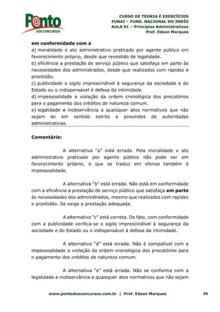 CURSO DE TEORIA E EXERCÍCIOS
FUNAI – FUND. NACIONAL DO INDÍO
AULA 01 – Princípios Administrativos
Prof. Edson Marques
www.pontodosconcursos.com.br | Prof. Edson Marques 96
em conformidade com a
a) moralidade o ato administrativo praticado por agente público em
favorecimento próprio, desde que revestido de legalidade.
b) eficiência a prestação de serviço público que satisfaça em parte às
necessidades dos administrados, desde que realizados com rapidez e
prontidão.
c) publicidade o sigilo imprescindível à segurança da sociedade e do
Estado ou o indispensável à defesa da intimidade.
d) impessoalidade a violação da ordem cronológica dos precatórios
para o pagamento dos créditos de natureza comum.
e) legalidade a inobservância a quaisquer atos normativos que não
sejam lei em sentido estrito e provindos de autoridades
administrativas.
Comentário:
A alternativa “a” está errada. Pela moralidade o ato
administrativo praticado por agente público não pode ser em
favorecimento próprio, o que se traduz em ofensa também à
impessoalidade.
A alternativa “b” está errada. Não está em conformidade
com a eficiência a prestação de serviço público que satisfaça em parte
às necessidades dos administrados, mesmo que realizados com rapidez
e prontidão. Se exige a prestação adequada.
A alternativa “c” está correta. De fato, com conformidade
com a publicidade verifica-se o sigilo imprescindível à segurança da
sociedade e do Estado ou o indispensável à defesa da intimidade.
A alternativa “d” está errada. Não é compatível com a
impessoalidade a violação da ordem cronológica dos precatórios para
o pagamento dos créditos de natureza comum.
A alternativa “e” está errada. Não se conforma com a
legalidade a inobservância a quaisquer atos normativos que não sejam
 