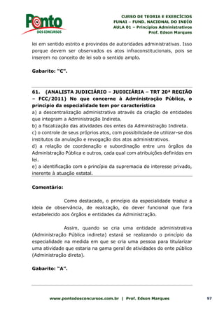 CURSO DE TEORIA E EXERCÍCIOS
FUNAI – FUND. NACIONAL DO INDÍO
AULA 01 – Princípios Administrativos
Prof. Edson Marques
www.pontodosconcursos.com.br | Prof. Edson Marques 97
lei em sentido estrito e provindos de autoridades administrativas. Isso
porque devem ser observados os atos infraconstitucionais, pois se
inserem no conceito de lei sob o sentido amplo.
Gabarito: “C”.
61. (ANALISTA JUDICIÁRIO – JUDICIÁRIA – TRT 20ª REGIÃO
– FCC/2011) No que concerne à Administração Pública, o
princípio da especialidade tem por característica
a) a descentralização administrativa através da criação de entidades
que integram a Administração Indireta.
b) a fiscalização das atividades dos entes da Administração Indireta.
c) o controle de seus próprios atos, com possibilidade de utilizar-se dos
institutos da anulação e revogação dos atos administrativos.
d) a relação de coordenação e subordinação entre uns órgãos da
Administração Pública e outros, cada qual com atribuições definidas em
lei.
e) a identificação com o princípio da supremacia do interesse privado,
inerente à atuação estatal.
Comentário:
Como destacado, o princípio da especialidade traduz a
ideia de observância, de realização, do dever funcional que fora
estabelecido aos órgãos e entidades da Administração.
Assim, quando se cria uma entidade administrativa
(Administração Pública indireta) estará se realizando o princípio da
especialidade na medida em que se cria uma pessoa para titularizar
uma atividade que estaria na gama geral de atividades do ente público
(Administração direta).
Gabarito: “A”.
 
