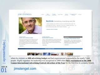 jimstengel.com where he oversaw an  $8B advertising budget  and had organizational responsibility for nearly 7,000 people. Highly regarded, his leadership was recognized in 2008 when  P&G was honored as the 2008 Cannes International Advertising Festival Advertiser of the Year  for the first time in company history. 