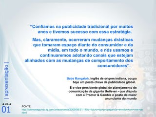 “ Confiamos na publicidade tradicional por muitos anos e tivemos sucesso com essa estratégia.  Mas, claramente, ocorreram mudanças drásticas que tomaram espaço diante do consumidor e da mídia, em todo o mundo, e nós usamos e continuaremos adotando canais que estejam alinhados com as mudanças de comportamento dos consumidores”.   Babs Rangaiah , inglês de origem indiana, ocupa hoje um posto chave da publicidade global.  É o vice-presidente global de planejamento de comunicação da gigante Unilever - que disputa com a Procter & Gamble o posto de maior anunciante do mundo FONTE: http://ultimosegundo.ig.com.br/economia/2009/08/31/145o+futuro+da+propaganda+envolve+um+mix+de+midias146+8178927. html   
