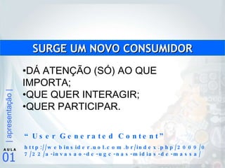 DÁ ATENÇÃO (SÓ) AO QUE IMPORTA; QUE QUER INTERAGIR; QUER PARTICIPAR. SURGE UM NOVO CONSUMIDOR “ User Generated Content” http://webinsider.uol.com.br/index.php/2009/07/22/a-invasao-de-ugc-nas-midias-de-massa/ 