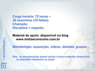 Carga horária: 72 horas –  36 encontros (18 faltas); Chamada; Disciplina = respeito. Material de apoio: disponível no blog www.midiaeconsumo.com.br Metodologia: exposição, vídeos, debates, grupos... Obs.: as apresentações (power point) e outros materiais disponíveis no blog NÃO substituem as aulas! 