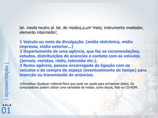 lat.  media  neutro pl. lat. de  medius,a,um  'meio; instrumento mediador, elemento intermédio';  1 Veículo ou meio de divulgação. (mídia eletrônica, mídia impressa, mídia exterior...) 2 Departamento de uma agência, que faz as recomendações, estudos, distribuições de anúncios e contato com os veículos (jornais, revistas, rádio, televisão etc.).  3 Numa agência, pessoa encarregada da ligação com os veículos e da compra de espaço (eventualmente de tempo) para inserção ou transmissão de anúncios.  Informática:  Qualquer material físico que pode ser usado para armazenar dados. Os computadores podem utilizar uma variedade de mídias, como discos, fitas ou CD-ROM. 