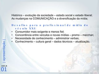 Histórico – evolução da sociedade – estado social x estado liberal; As mudanças na COMUNICAÇÃO e a diversificação da mídia; Desafios para o profissional de mídia do século XXI: Consumidor mais exigente e menos fiel; Concorrência entre veículos e novas mídias – promo – merchan; Necessidade de conhecimento – administrar verbas; Conhecimento – cultura geral – dados técnicos – atualização. 