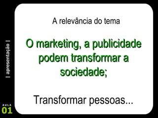 | apresentação | 01 A U L A O marketing, a publicidade podem transformar a sociedade; Transformar pessoas... A relevância do tema 