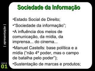 | apresentação | 01 A U L A Sociedade da Informação Estado Social de Direito; “ Sociedade da informação”; A influência dos meios de comunicação, da mídia, da imprensa... do cinema... Manuel Castells: base política e a mídia (“não 4º poder, mas o campo de batalha pelo poder”); Sustentação de marcas e produtos; 