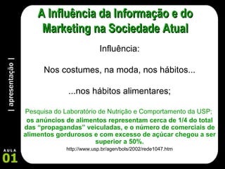 | apresentação | 01 A U L A A Influência da Informação e do Marketing na Sociedade Atual Influência: Nos costumes, na moda, nos hábitos... ...nos hábitos alimentares; Pesquisa do Laboratório de Nutrição e Comportamento da USP;  os anúncios de alimentos representam cerca de 1/4 do total das “propagandas” veiculadas, e o número de comerciais de alimentos gordurosos e com excesso de açúcar chegou a ser superior a 50%. http://www.usp.br/agen/bols/2002/rede1047.htm 